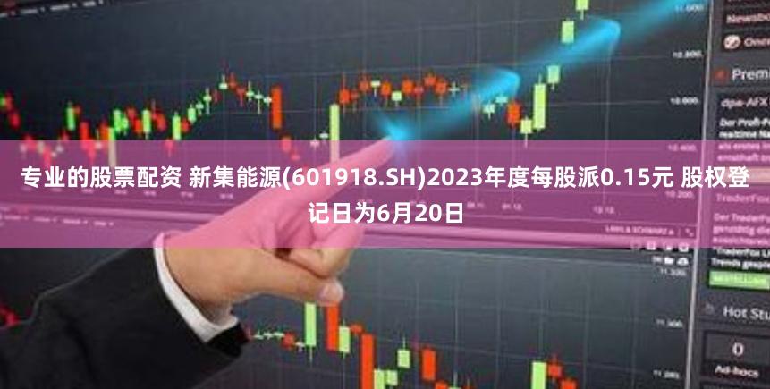 专业的股票配资 新集能源(601918.SH)2023年度每股派0.15元 股权登记日为6月20日