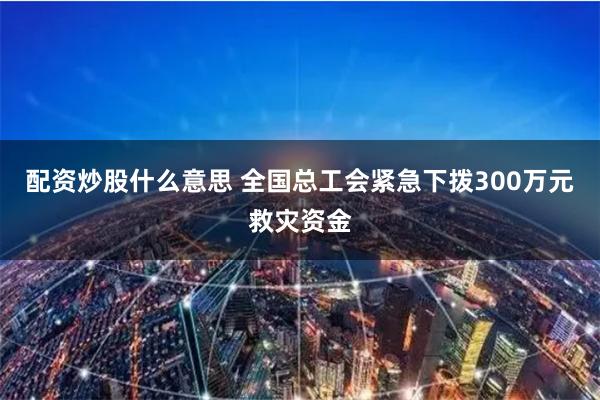 配资炒股什么意思 全国总工会紧急下拨300万元救灾资金