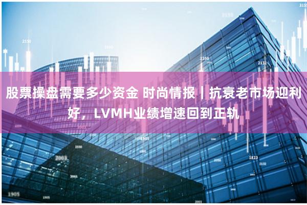 股票操盘需要多少资金 时尚情报｜抗衰老市场迎利好，LVMH业绩增速回到正轨