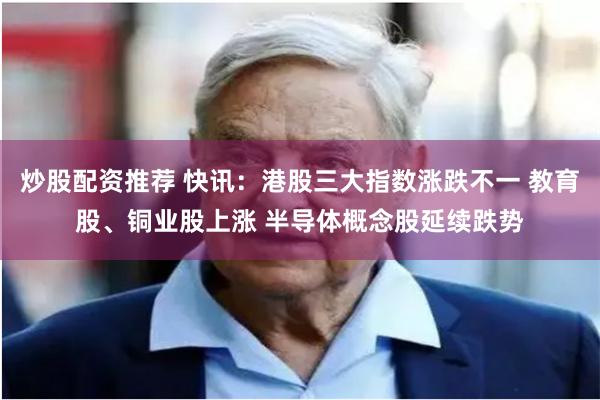 炒股配资推荐 快讯：港股三大指数涨跌不一 教育股、铜业股上涨 半导体概念股延续跌势