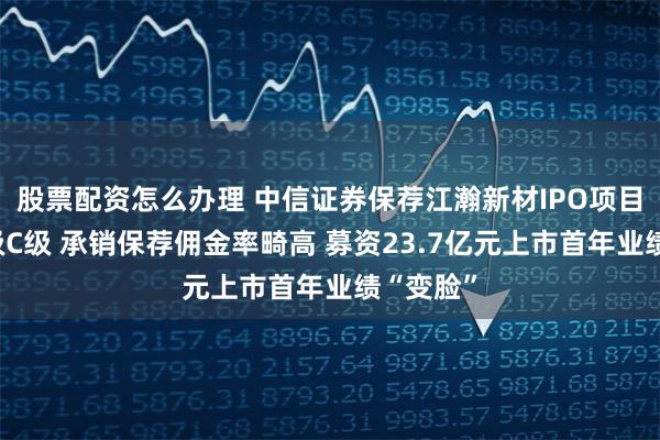 股票配资怎么办理 中信证券保荐江瀚新材IPO项目质量评级C级 承销保荐佣金率畸高 募资23.7亿元上市首年业绩“变脸”