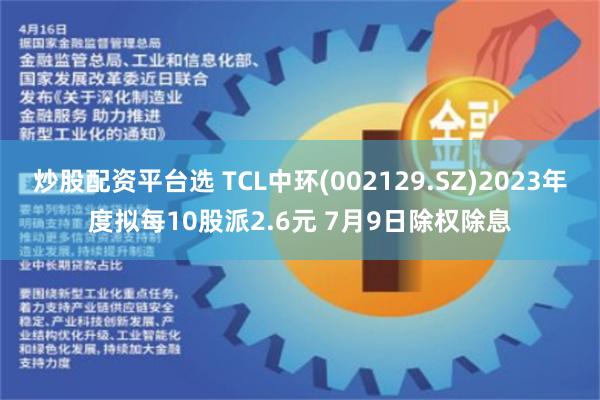 炒股配资平台选 TCL中环(002129.SZ)2023年度拟每10股派2.6元 7月9日除权除息