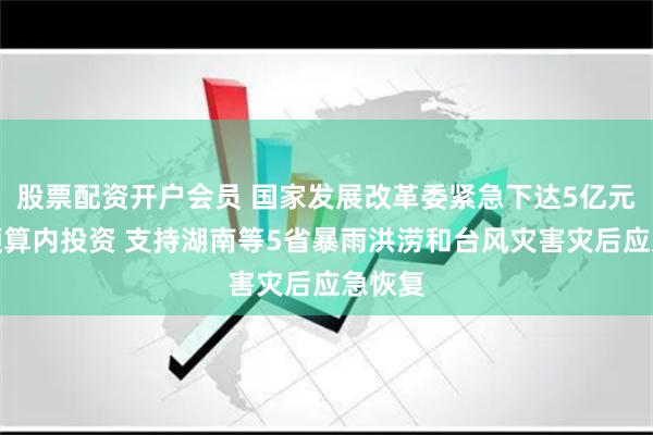 股票配资开户会员 国家发展改革委紧急下达5亿元中央预算内投资 支持湖南等5省暴雨洪涝和台风灾害灾后应急恢复