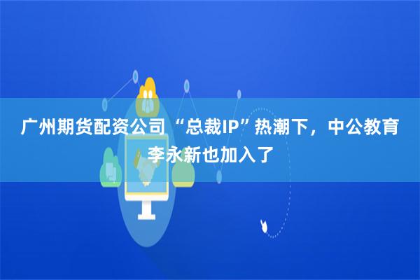 广州期货配资公司 “总裁IP”热潮下，中公教育李永新也加入了