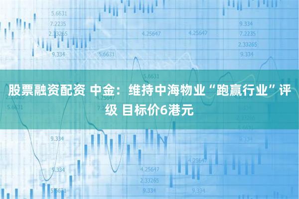 股票融资配资 中金：维持中海物业“跑赢行业”评级 目标价6港元