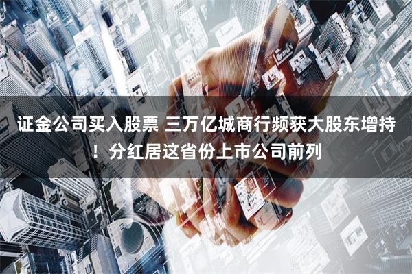 证金公司买入股票 三万亿城商行频获大股东增持！分红居这省份上市公司前列