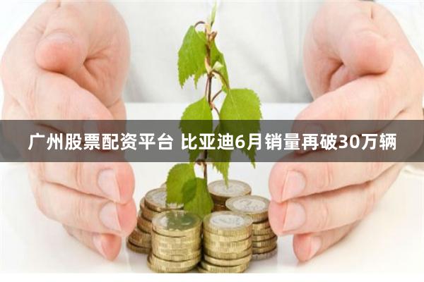 广州股票配资平台 比亚迪6月销量再破30万辆