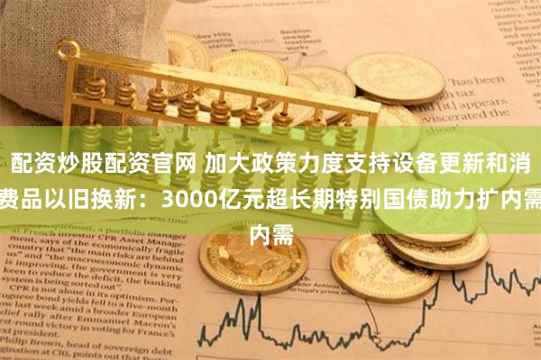 配资炒股配资官网 加大政策力度支持设备更新和消费品以旧换新：3000亿元超长期特别国债助力扩内需