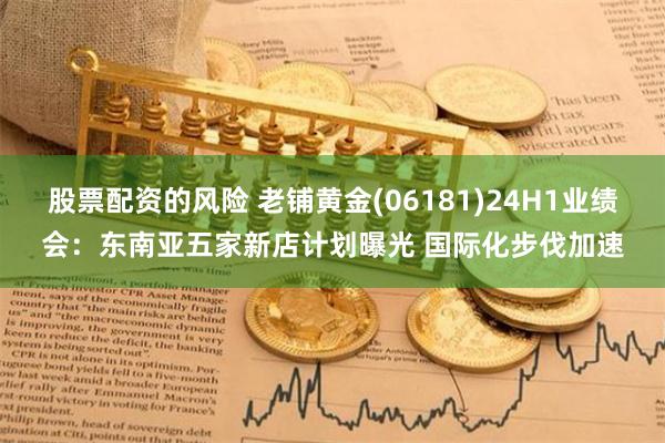 股票配资的风险 老铺黄金(06181)24H1业绩会：东南亚五家新店计划曝光 国际化步伐加速