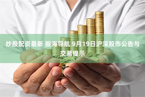 炒股配资最新 股海导航 9月19日沪深股市公告与交易提示