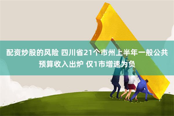 配资炒股的风险 四川省21个市州上半年一般公共预算收入出炉 仅1市增速为负