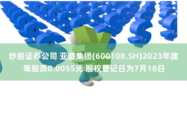 炒股证券公司 亚盛集团(600108.SH)2023年度每股派0.0055元 股权登记日为7月18日