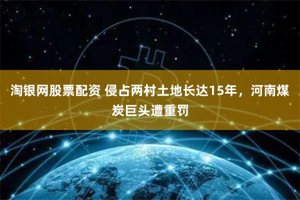 淘银网股票配资 侵占两村土地长达15年，河南煤炭巨头遭重罚