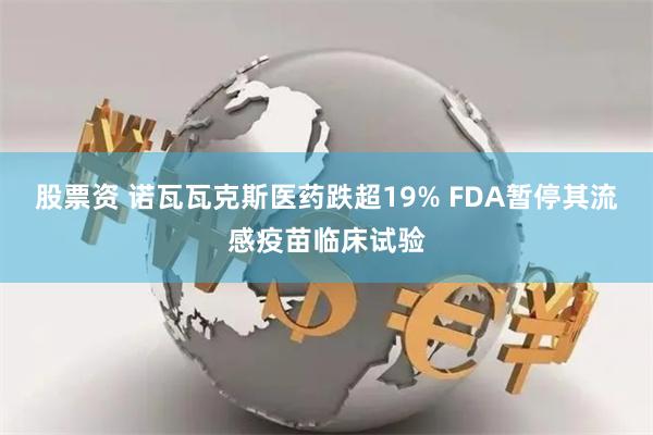 股票资 诺瓦瓦克斯医药跌超19% FDA暂停其流感疫苗临床试验