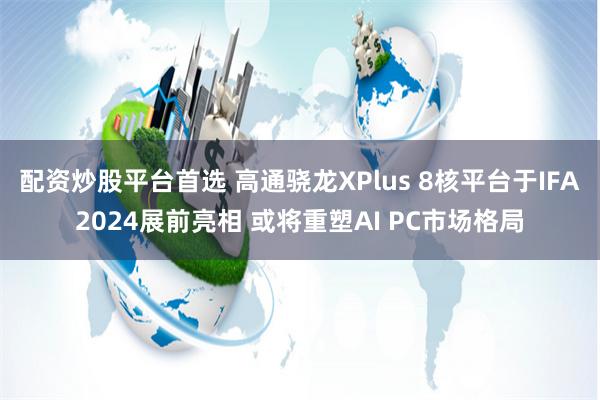 配资炒股平台首选 高通骁龙XPlus 8核平台于IFA2024展前亮相 或将重塑AI PC市场格局