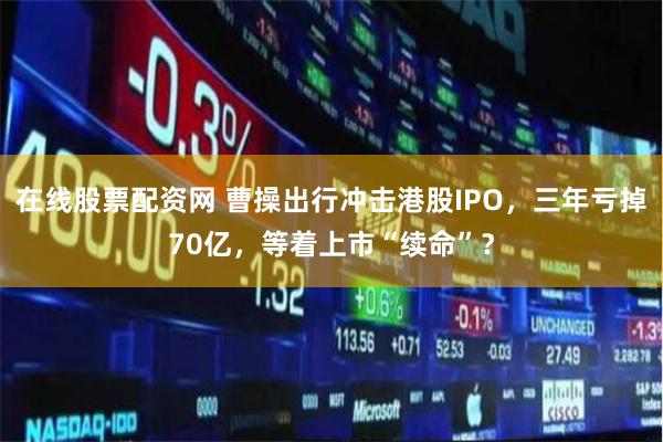 在线股票配资网 曹操出行冲击港股IPO，三年亏掉70亿，等着上市“续命”？