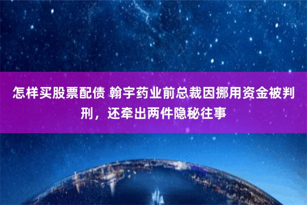 怎样买股票配债 翰宇药业前总裁因挪用资金被判刑，还牵出两件隐秘往事