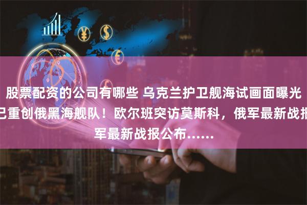 股票配资的公司有哪些 乌克兰护卫舰海试画面曝光，乌军称已重创俄黑海舰队！欧尔班突访莫斯科，俄军最新战报公布......