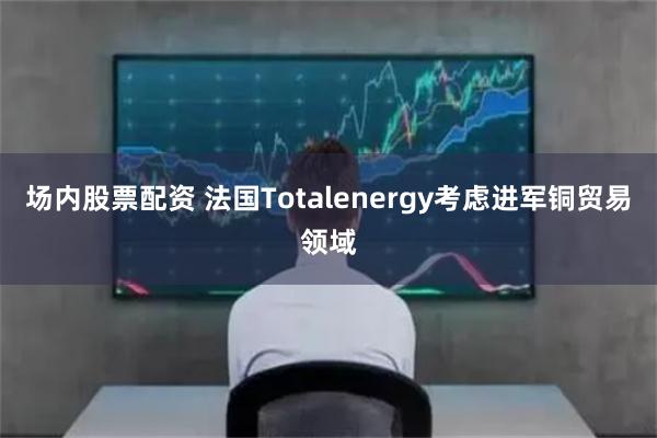 场内股票配资 法国Totalenergy考虑进军铜贸易领域