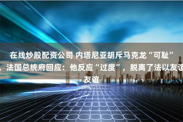 在线炒股配资公司 内塔尼亚胡斥马克龙“可耻”，法国总统府回应：他反应“过度”，脱离了法以友谊