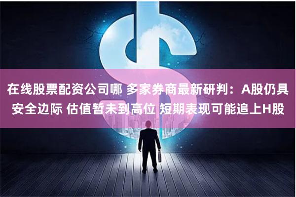 在线股票配资公司哪 多家券商最新研判：A股仍具安全边际 估值暂未到高位 短期表现可能追上H股