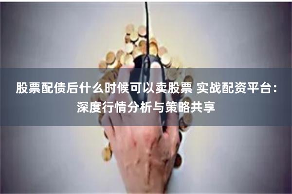 股票配债后什么时候可以卖股票 实战配资平台：深度行情分析与策略共享