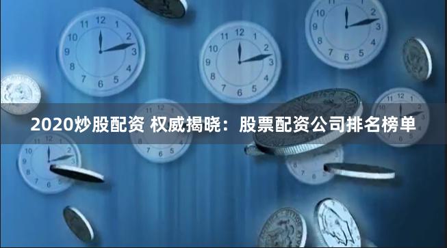 2020炒股配资 权威揭晓：股票配资公司排名榜单