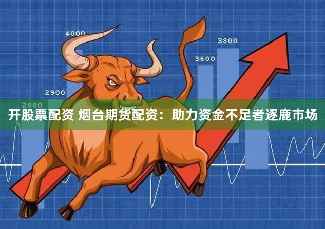 开股票配资 烟台期货配资：助力资金不足者逐鹿市场