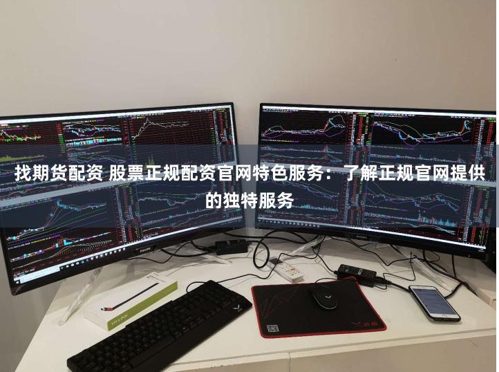找期货配资 股票正规配资官网特色服务：了解正规官网提供的独特服务