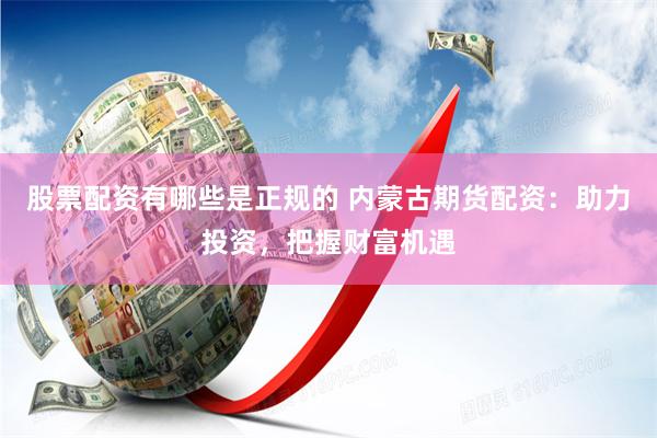 股票配资有哪些是正规的 内蒙古期货配资：助力投资，把握财富机遇