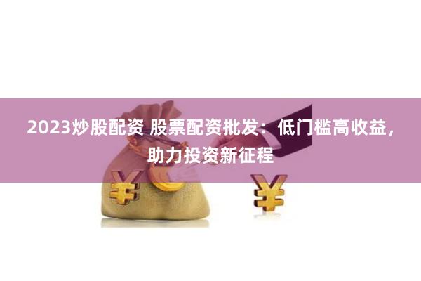 2023炒股配资 股票配资批发：低门槛高收益，助力投资新征程
