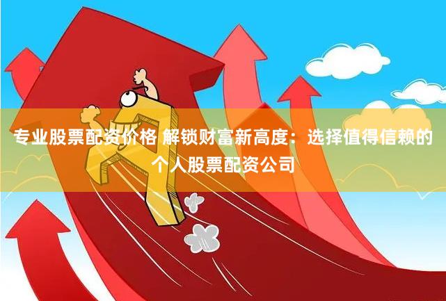 专业股票配资价格 解锁财富新高度：选择值得信赖的个人股票配资公司