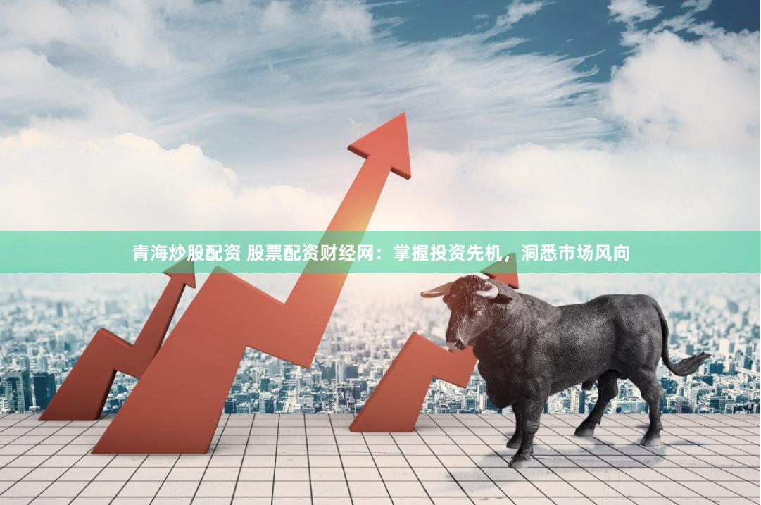 青海炒股配资 股票配资财经网：掌握投资先机，洞悉市场风向