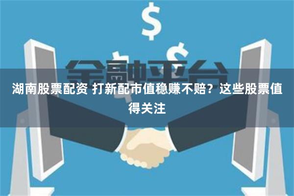 湖南股票配资 打新配市值稳赚不赔？这些股票值得关注