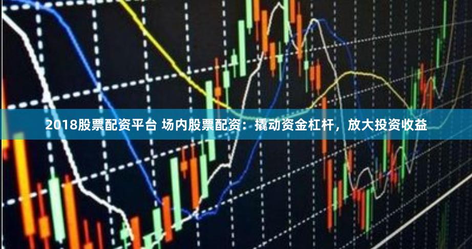 2018股票配资平台 场内股票配资：撬动资金杠杆，放大投资收益